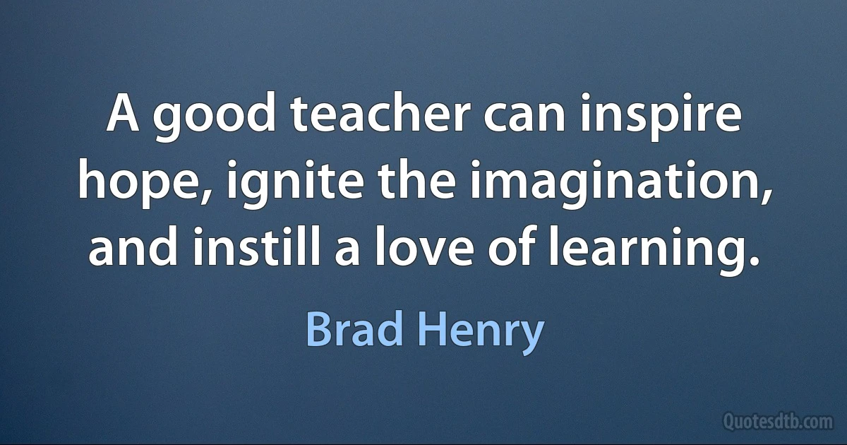 A good teacher can inspire hope, ignite the imagination, and instill a love of learning. (Brad Henry)