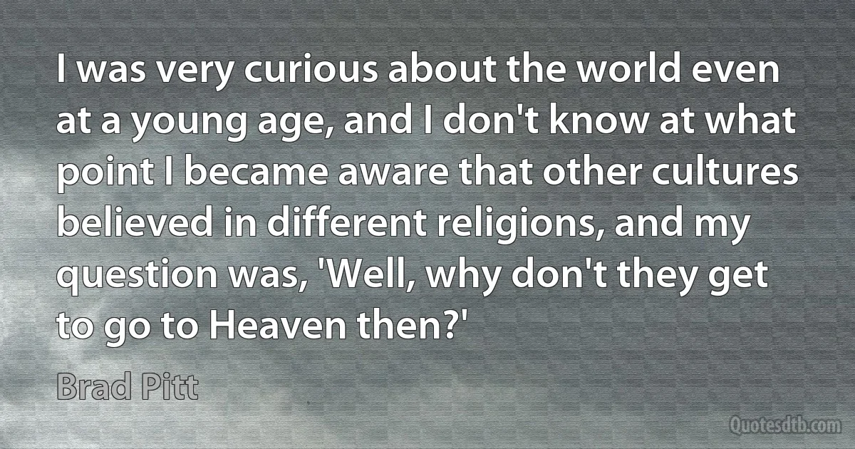 I was very curious about the world even at a young age, and I don't know at what point I became aware that other cultures believed in different religions, and my question was, 'Well, why don't they get to go to Heaven then?' (Brad Pitt)