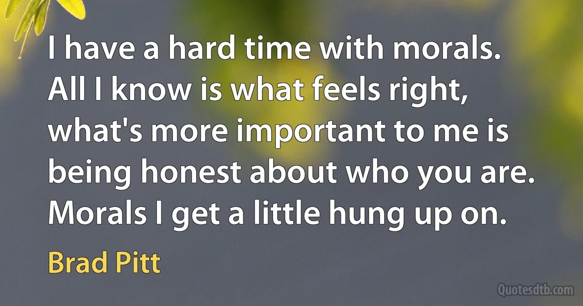 I have a hard time with morals. All I know is what feels right, what's more important to me is being honest about who you are. Morals I get a little hung up on. (Brad Pitt)