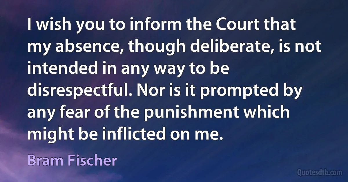 I wish you to inform the Court that my absence, though deliberate, is not intended in any way to be disrespectful. Nor is it prompted by any fear of the punishment which might be inflicted on me. (Bram Fischer)