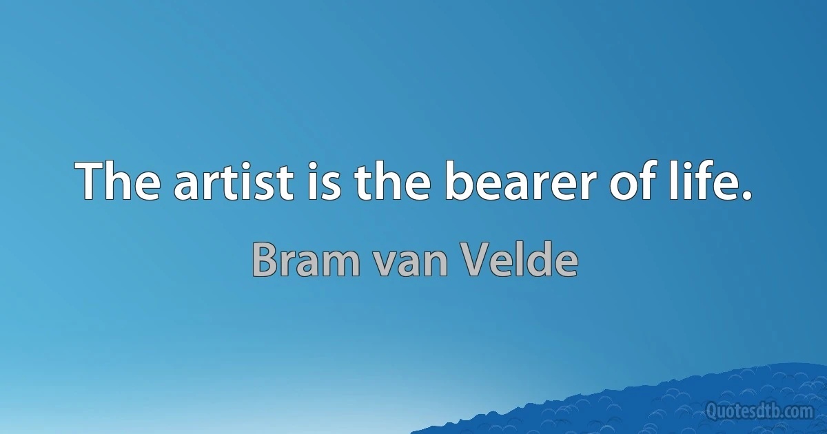 The artist is the bearer of life. (Bram van Velde)