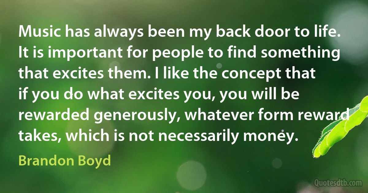 Music has always been my back door to life. It is important for people to find something that excites them. I like the concept that if you do what excites you, you will be rewarded generously, whatever form reward takes, which is not necessarily money. (Brandon Boyd)