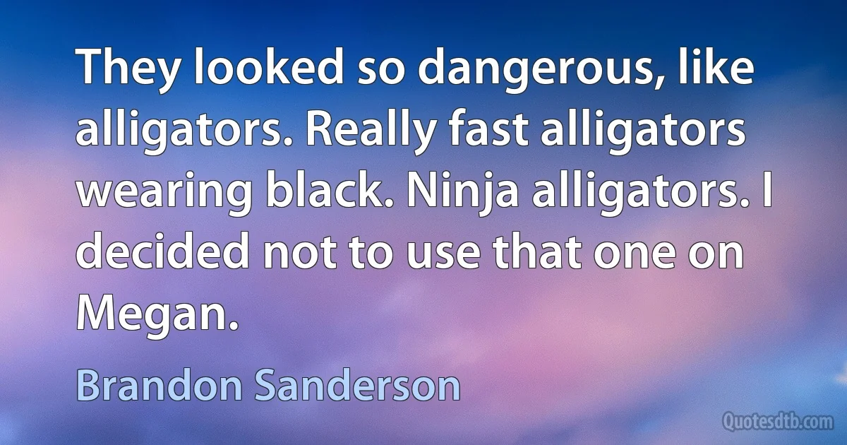 They looked so dangerous, like alligators. Really fast alligators wearing black. Ninja alligators. I decided not to use that one on Megan. (Brandon Sanderson)