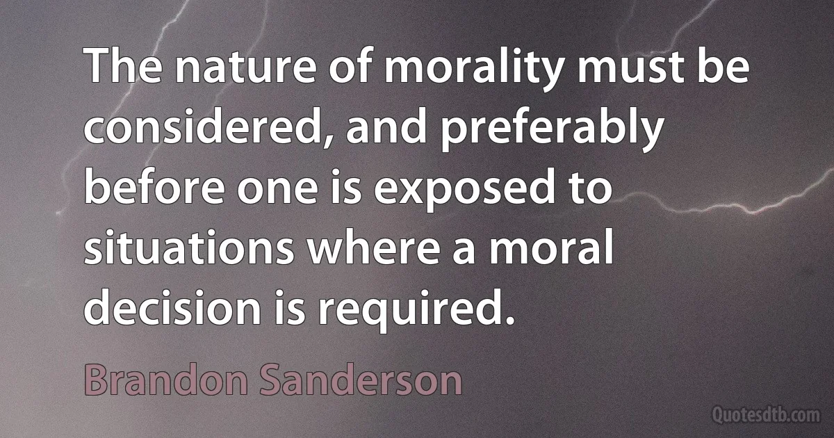 The nature of morality must be considered, and preferably before one is exposed to situations where a moral decision is required. (Brandon Sanderson)