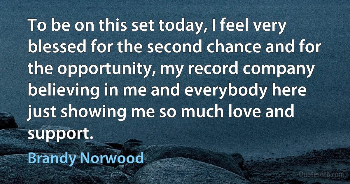 To be on this set today, I feel very blessed for the second chance and for the opportunity, my record company believing in me and everybody here just showing me so much love and support. (Brandy Norwood)