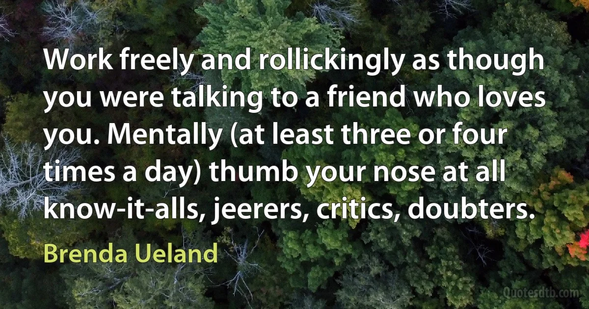 Work freely and rollickingly as though you were talking to a friend who loves you. Mentally (at least three or four times a day) thumb your nose at all know-it-alls, jeerers, critics, doubters. (Brenda Ueland)