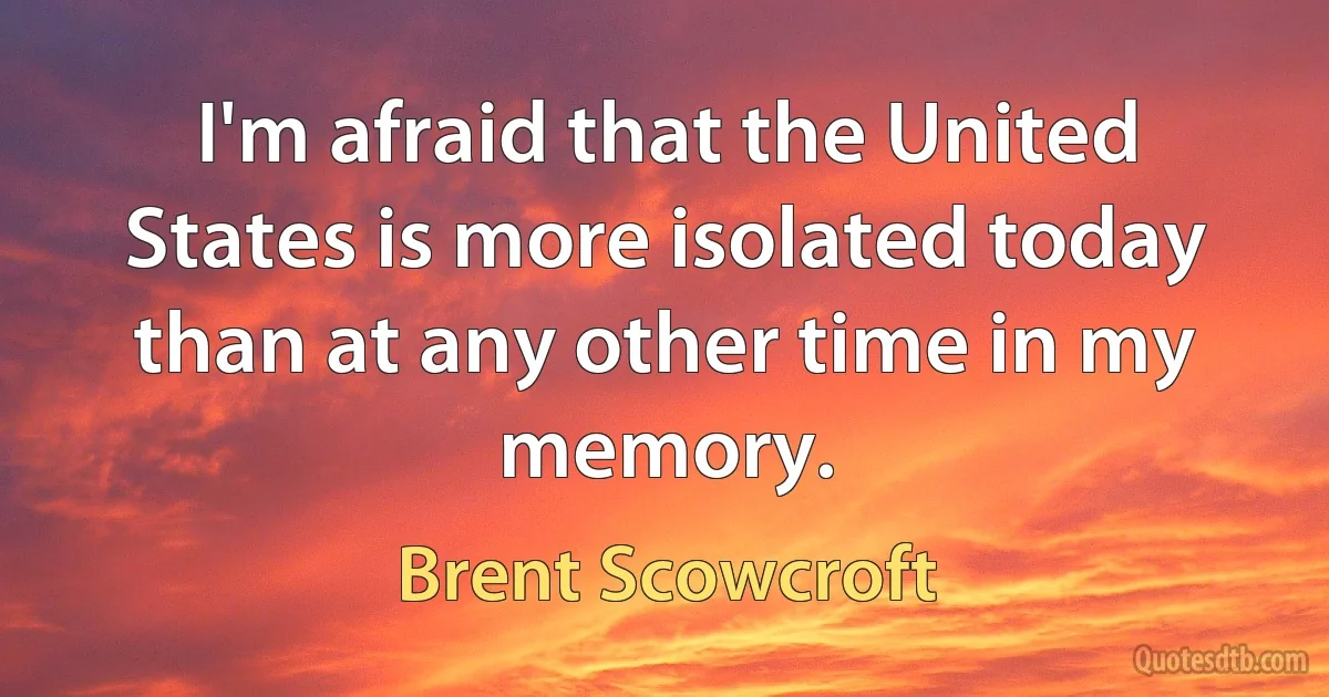 I'm afraid that the United States is more isolated today than at any other time in my memory. (Brent Scowcroft)