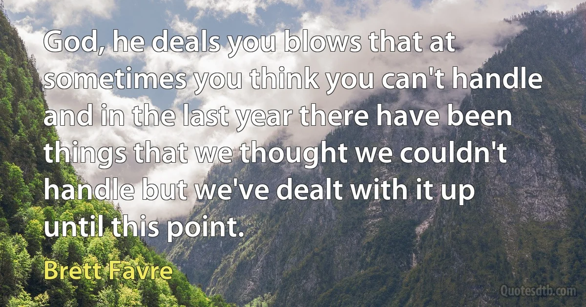 God, he deals you blows that at sometimes you think you can't handle and in the last year there have been things that we thought we couldn't handle but we've dealt with it up until this point. (Brett Favre)