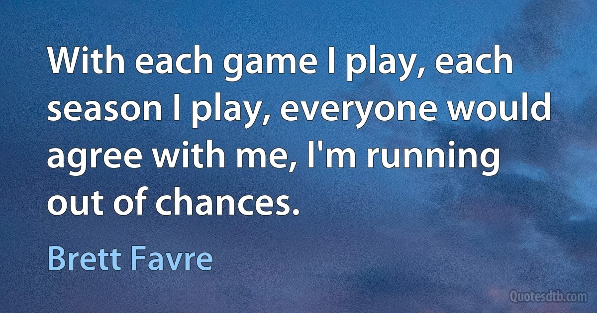 With each game I play, each season I play, everyone would agree with me, I'm running out of chances. (Brett Favre)