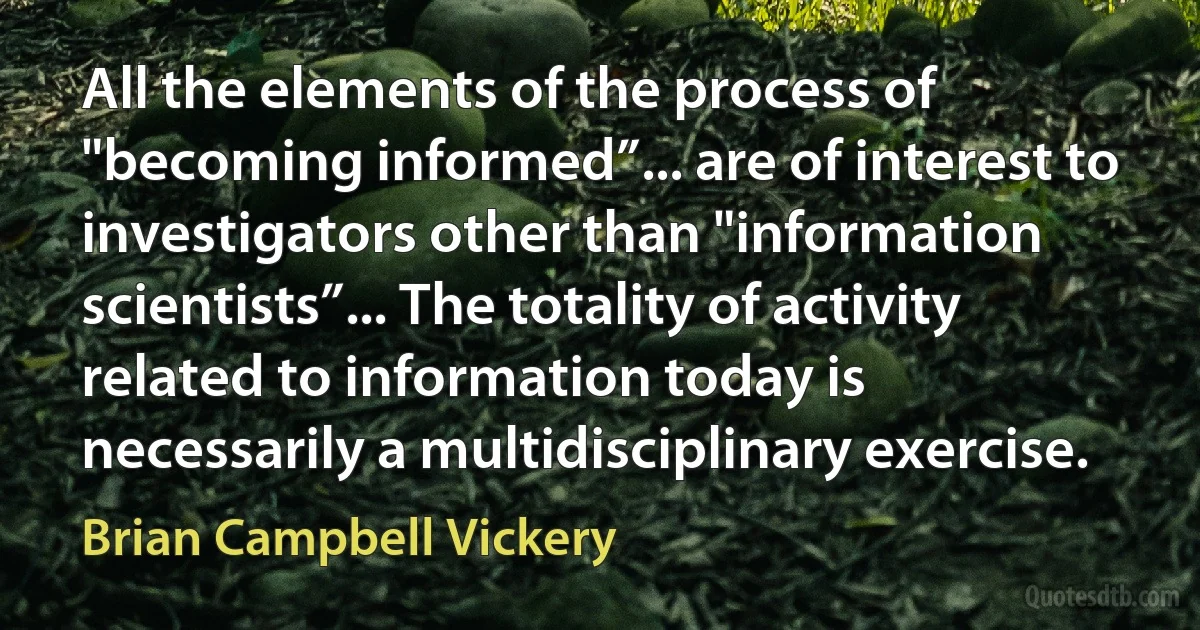 All the elements of the process of "becoming informed”... are of interest to investigators other than "information scientists”... The totality of activity related to information today is necessarily a multidisciplinary exercise. (Brian Campbell Vickery)