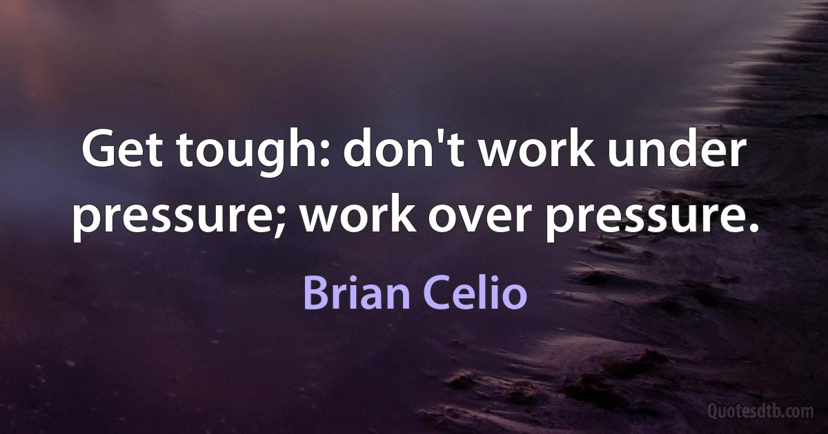 Get tough: don't work under pressure; work over pressure. (Brian Celio)