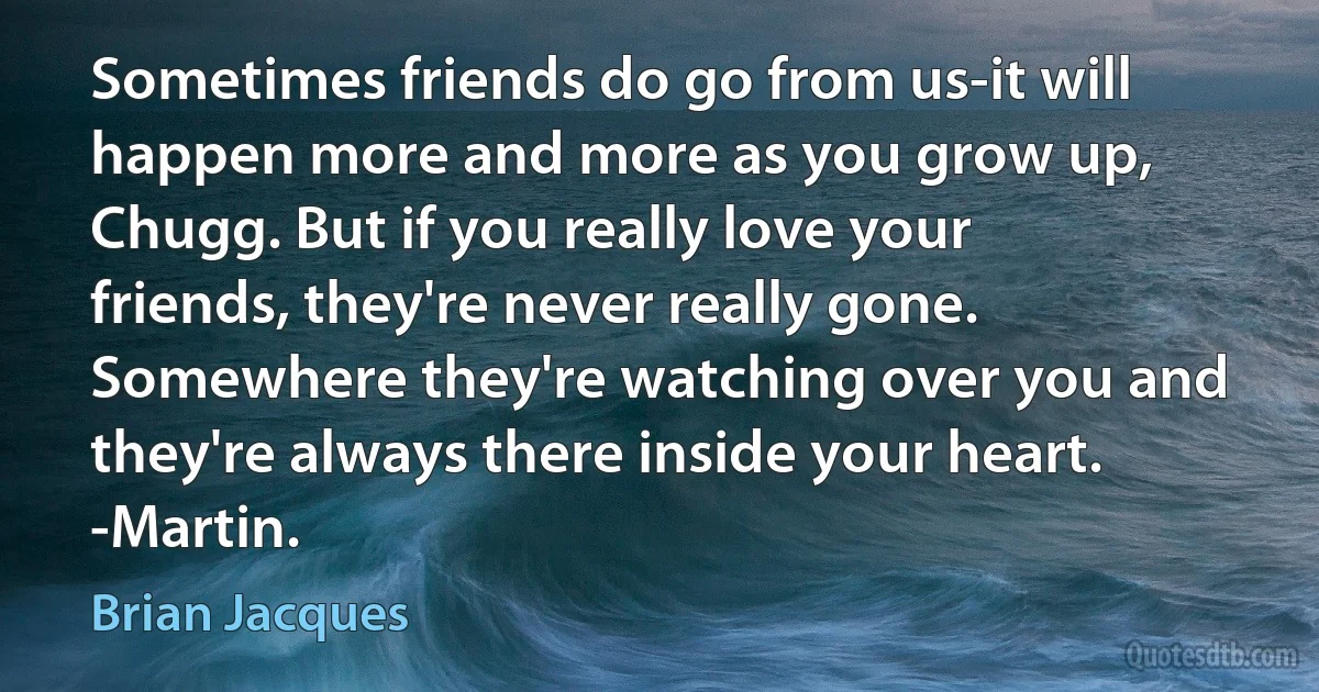 Sometimes friends do go from us-it will happen more and more as you grow up, Chugg. But if you really love your friends, they're never really gone. Somewhere they're watching over you and they're always there inside your heart.
-Martin. (Brian Jacques)