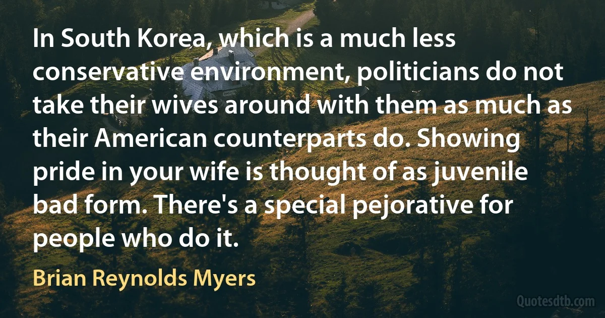 In South Korea, which is a much less conservative environment, politicians do not take their wives around with them as much as their American counterparts do. Showing pride in your wife is thought of as juvenile bad form. There's a special pejorative for people who do it. (Brian Reynolds Myers)