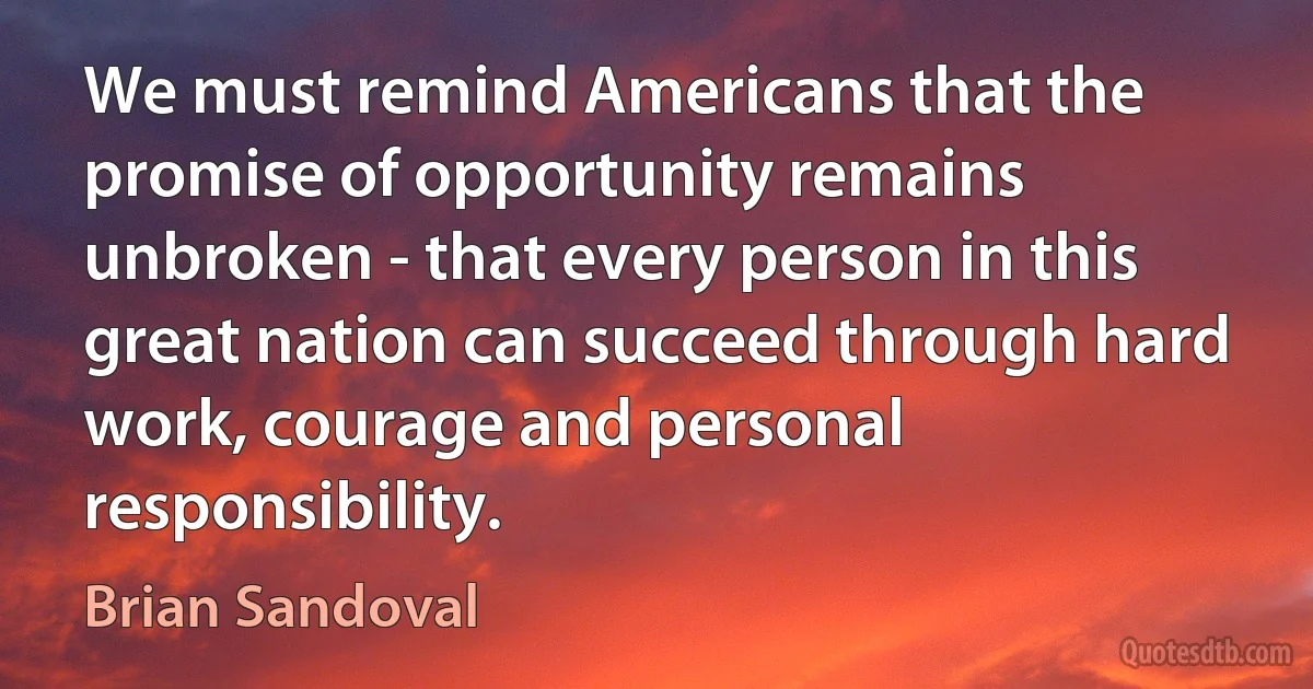 We must remind Americans that the promise of opportunity remains unbroken - that every person in this great nation can succeed through hard work, courage and personal responsibility. (Brian Sandoval)