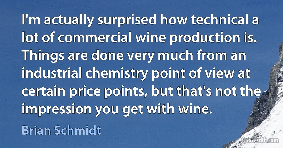 I'm actually surprised how technical a lot of commercial wine production is. Things are done very much from an industrial chemistry point of view at certain price points, but that's not the impression you get with wine. (Brian Schmidt)