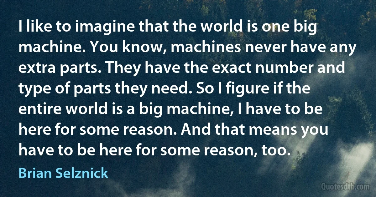 I like to imagine that the world is one big machine. You know, machines never have any extra parts. They have the exact number and type of parts they need. So I figure if the entire world is a big machine, I have to be here for some reason. And that means you have to be here for some reason, too. (Brian Selznick)