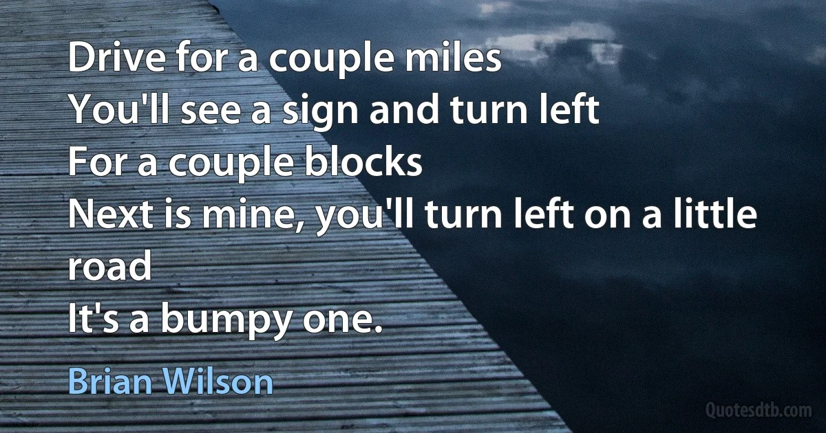 Drive for a couple miles
You'll see a sign and turn left
For a couple blocks
Next is mine, you'll turn left on a little road
It's a bumpy one. (Brian Wilson)