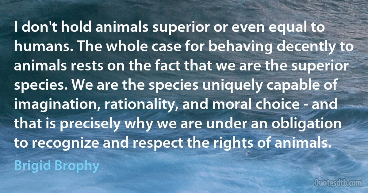 I don't hold animals superior or even equal to humans. The whole case for behaving decently to animals rests on the fact that we are the superior species. We are the species uniquely capable of imagination, rationality, and moral choice - and that is precisely why we are under an obligation to recognize and respect the rights of animals. (Brigid Brophy)