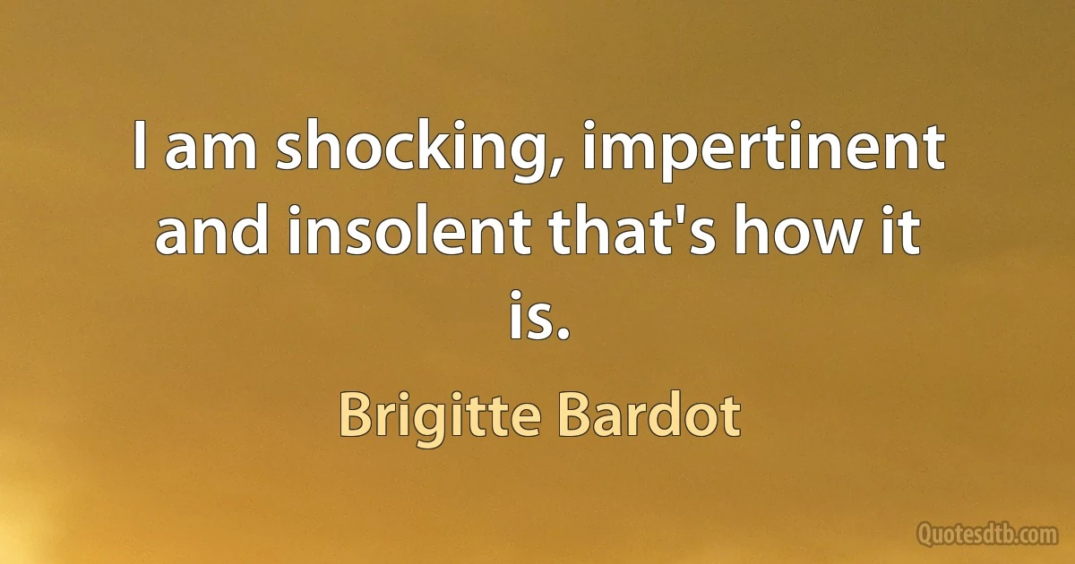 I am shocking, impertinent and insolent that's how it is. (Brigitte Bardot)