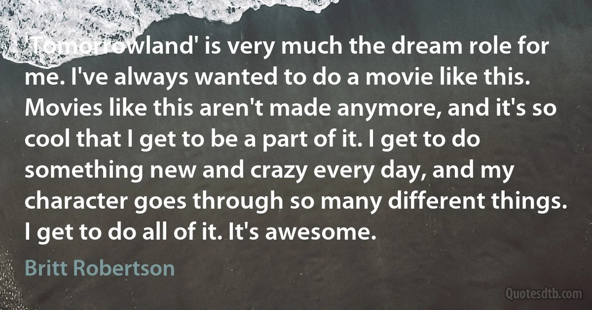 'Tomorrowland' is very much the dream role for me. I've always wanted to do a movie like this. Movies like this aren't made anymore, and it's so cool that I get to be a part of it. I get to do something new and crazy every day, and my character goes through so many different things. I get to do all of it. It's awesome. (Britt Robertson)