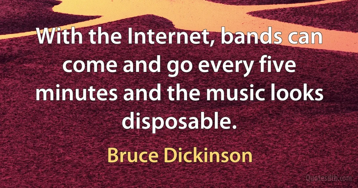 With the Internet, bands can come and go every five minutes and the music looks disposable. (Bruce Dickinson)