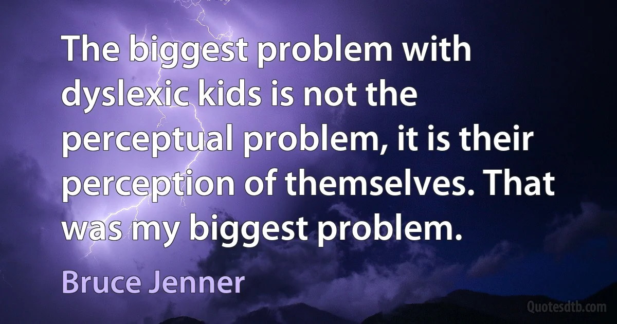 The biggest problem with dyslexic kids is not the perceptual problem, it is their perception of themselves. That was my biggest problem. (Bruce Jenner)