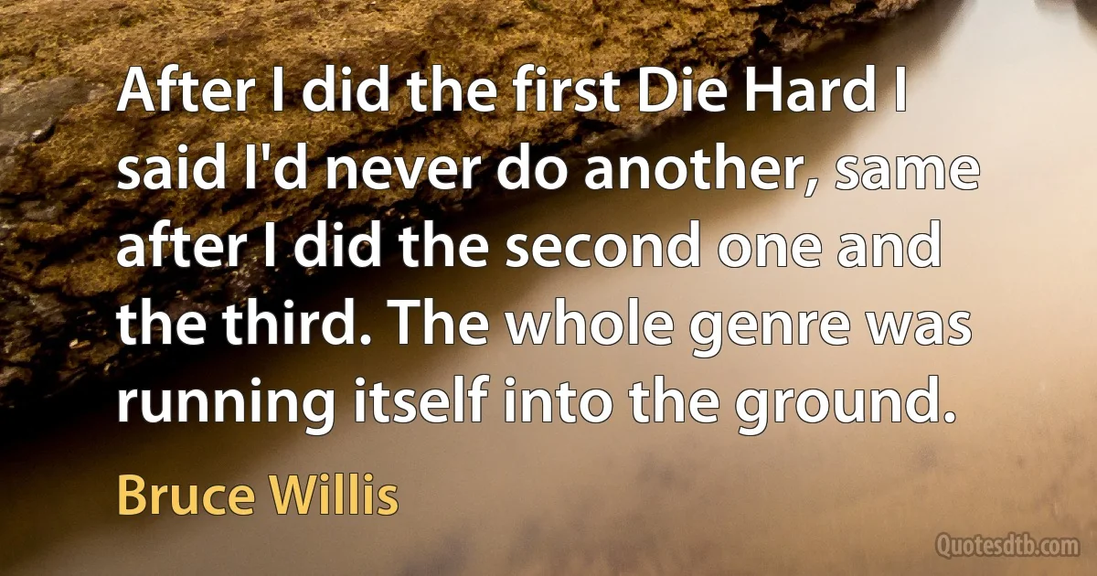 After I did the first Die Hard I said I'd never do another, same after I did the second one and the third. The whole genre was running itself into the ground. (Bruce Willis)