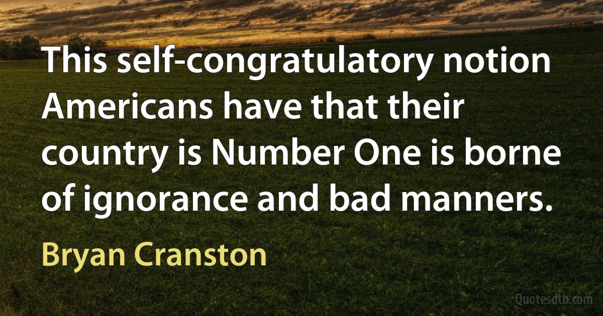 This self-congratulatory notion Americans have that their country is Number One is borne of ignorance and bad manners. (Bryan Cranston)