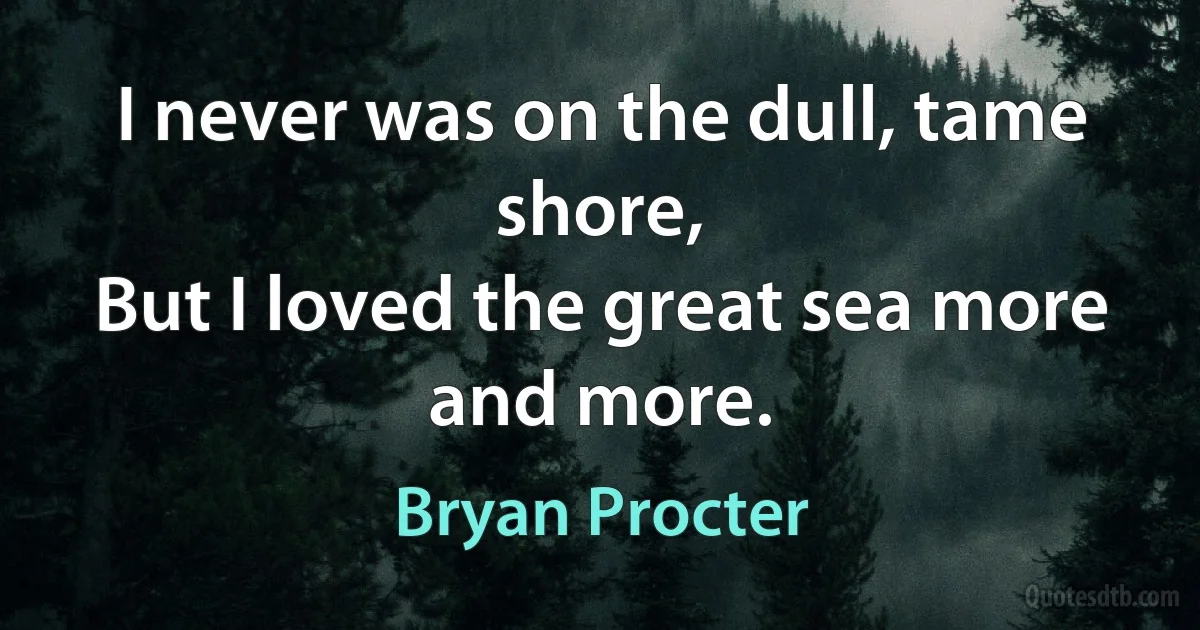 I never was on the dull, tame shore,
But I loved the great sea more and more. (Bryan Procter)