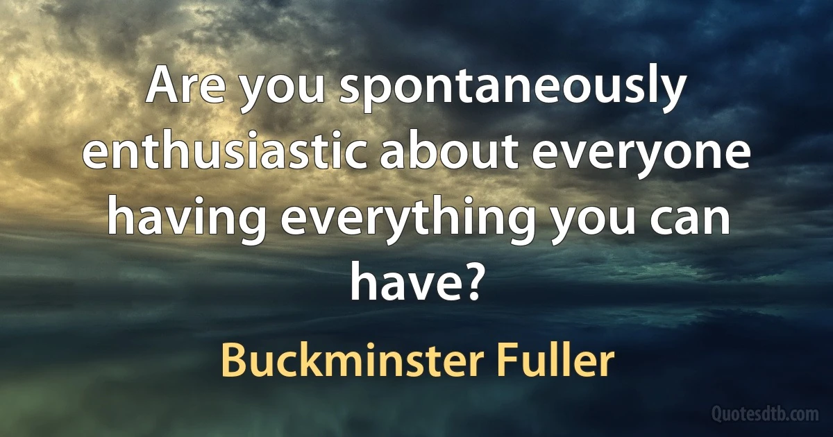 Are you spontaneously enthusiastic about everyone having everything you can have? (Buckminster Fuller)