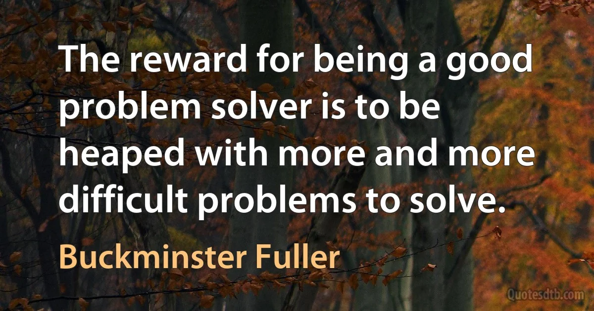 The reward for being a good problem solver is to be heaped with more and more difficult problems to solve. (Buckminster Fuller)