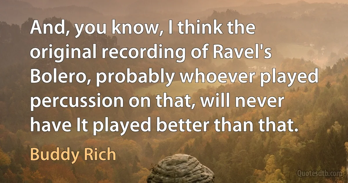 And, you know, I think the original recording of Ravel's Bolero, probably whoever played percussion on that, will never have It played better than that. (Buddy Rich)