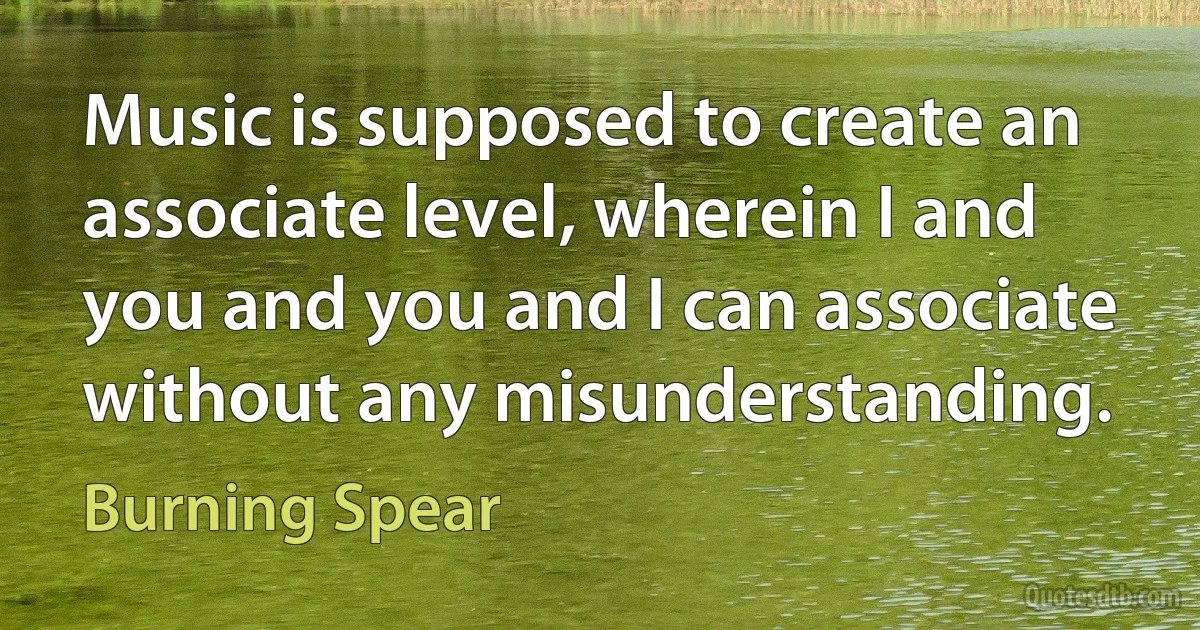 Music is supposed to create an associate level, wherein I and you and you and I can associate without any misunderstanding. (Burning Spear)