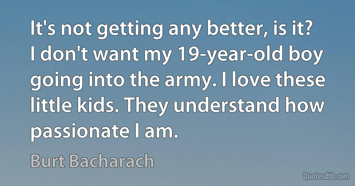 It's not getting any better, is it? I don't want my 19-year-old boy going into the army. I love these little kids. They understand how passionate I am. (Burt Bacharach)