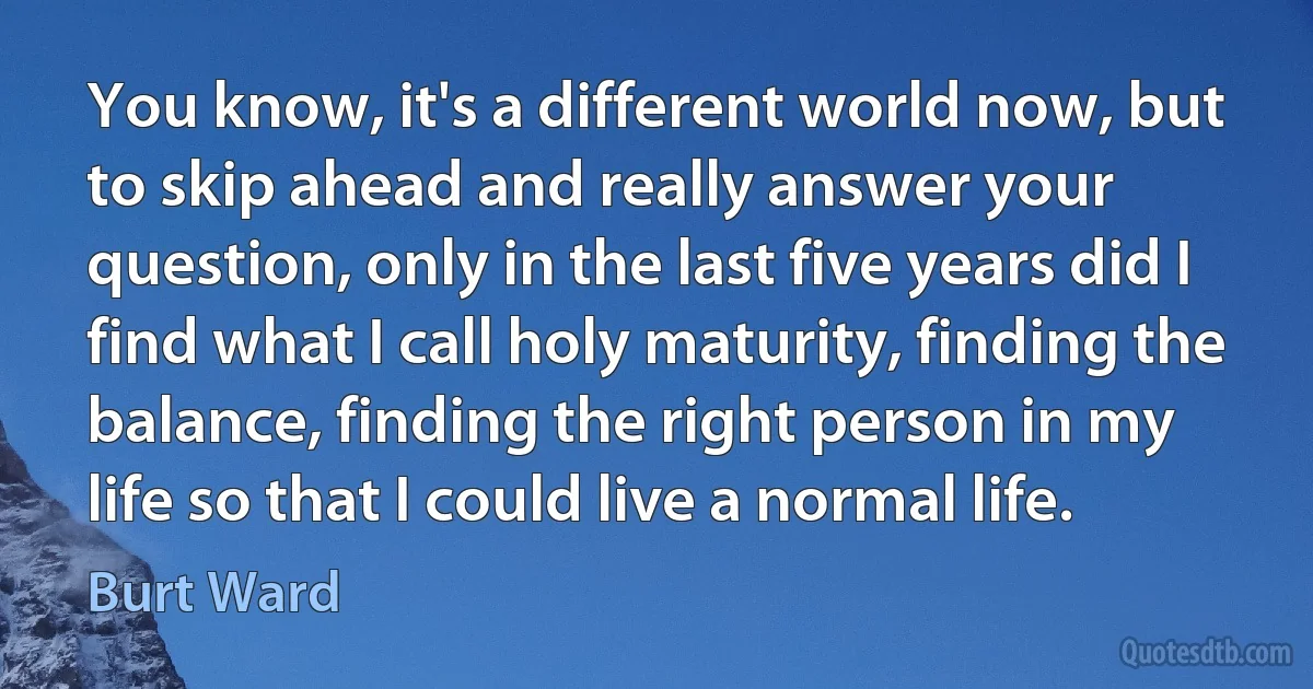 You know, it's a different world now, but to skip ahead and really answer your question, only in the last five years did I find what I call holy maturity, finding the balance, finding the right person in my life so that I could live a normal life. (Burt Ward)