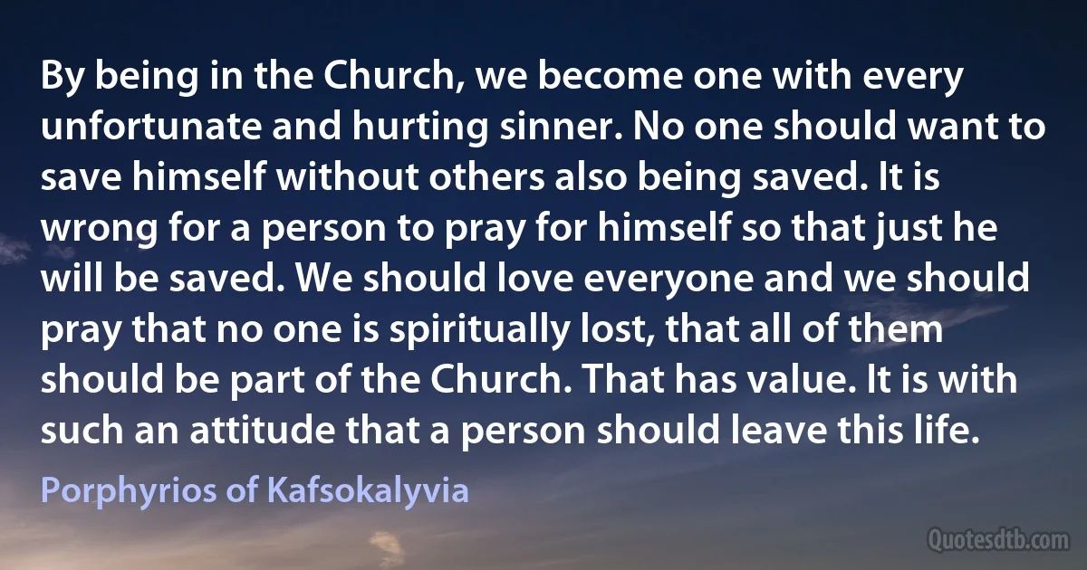 By being in the Church, we become one with every unfortunate and hurting sinner. No one should want to save himself without others also being saved. It is wrong for a person to pray for himself so that just he will be saved. We should love everyone and we should pray that no one is spiritually lost, that all of them should be part of the Church. That has value. It is with such an attitude that a person should leave this life. (Porphyrios of Kafsokalyvia)