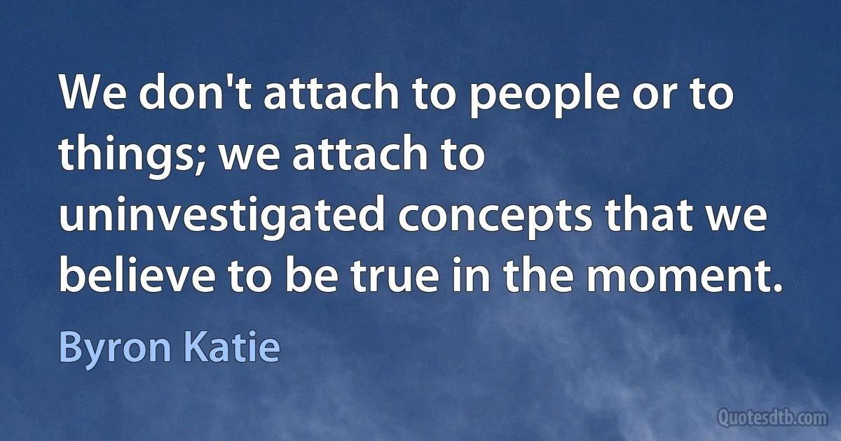 We don't attach to people or to things; we attach to uninvestigated concepts that we believe to be true in the moment. (Byron Katie)