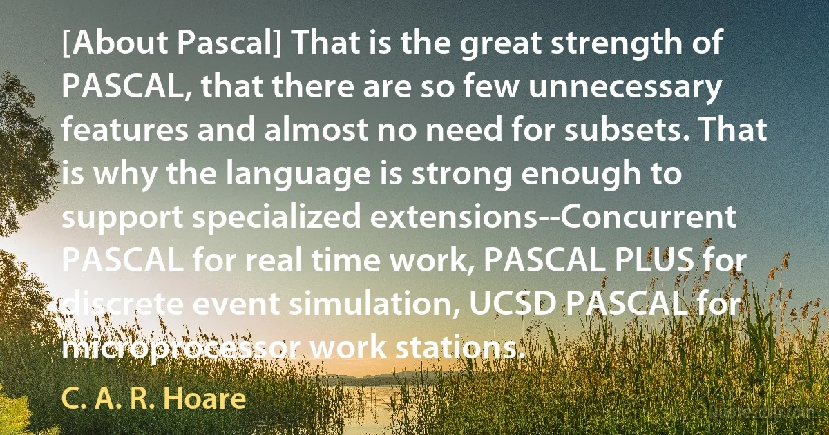 [About Pascal] That is the great strength of PASCAL, that there are so few unnecessary features and almost no need for subsets. That is why the language is strong enough to support specialized extensions--Concurrent PASCAL for real time work, PASCAL PLUS for discrete event simulation, UCSD PASCAL for microprocessor work stations. (C. A. R. Hoare)