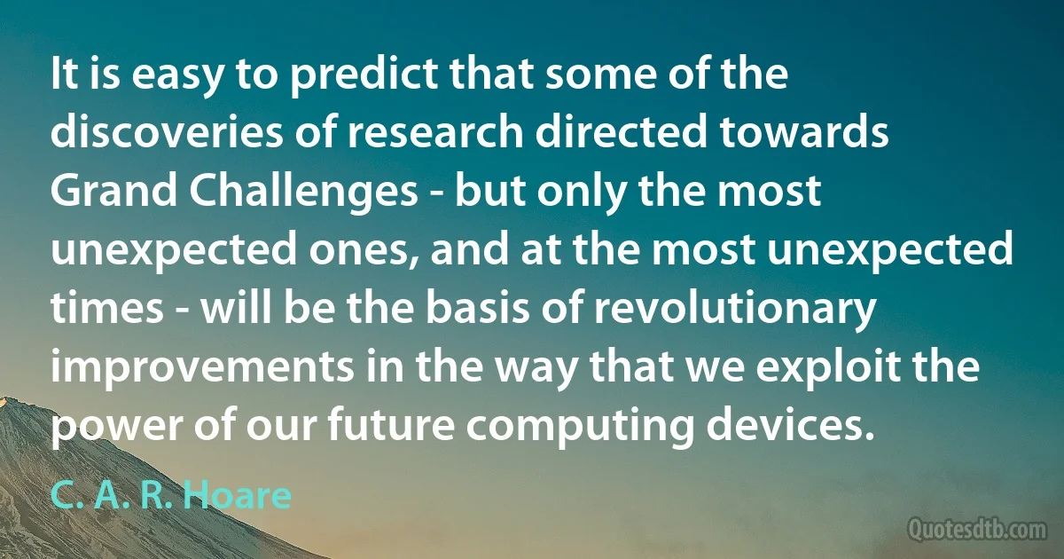 It is easy to predict that some of the discoveries of research directed towards Grand Challenges - but only the most unexpected ones, and at the most unexpected times - will be the basis of revolutionary improvements in the way that we exploit the power of our future computing devices. (C. A. R. Hoare)