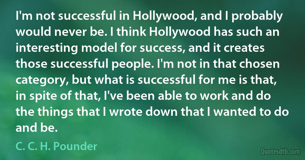 I'm not successful in Hollywood, and I probably would never be. I think Hollywood has such an interesting model for success, and it creates those successful people. I'm not in that chosen category, but what is successful for me is that, in spite of that, I've been able to work and do the things that I wrote down that I wanted to do and be. (C. C. H. Pounder)