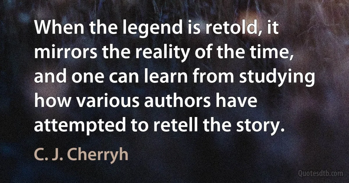 When the legend is retold, it mirrors the reality of the time, and one can learn from studying how various authors have attempted to retell the story. (C. J. Cherryh)