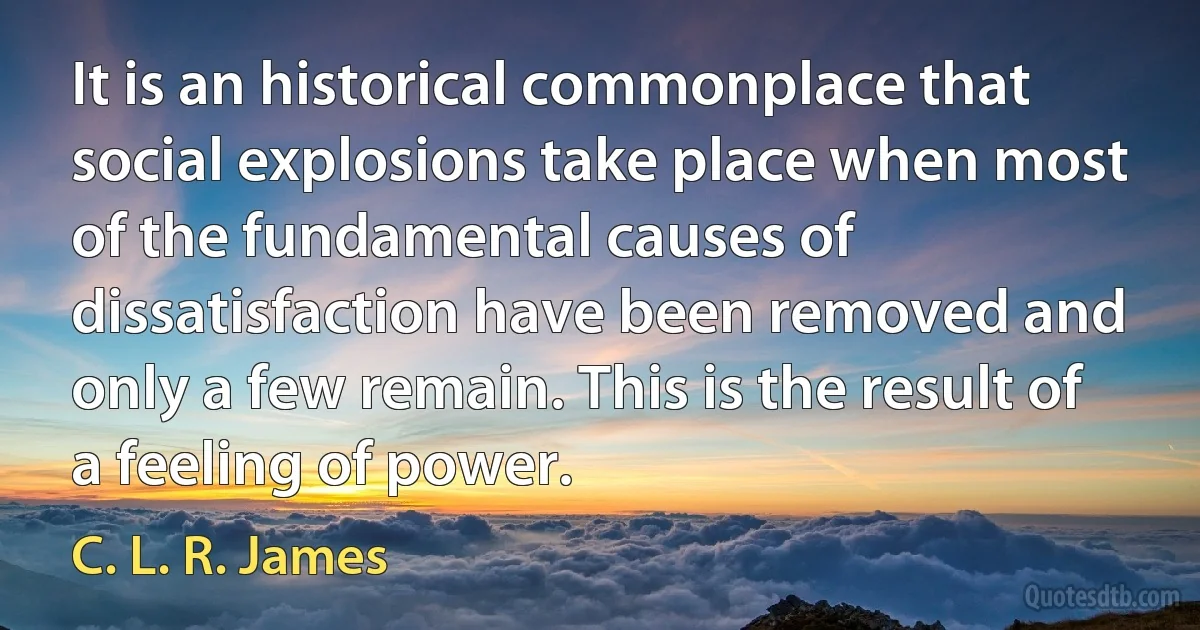 It is an historical commonplace that social explosions take place when most of the fundamental causes of dissatisfaction have been removed and only a few remain. This is the result of a feeling of power. (C. L. R. James)