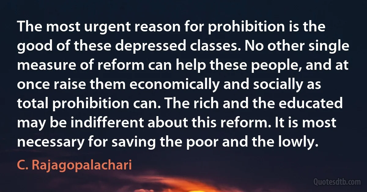 The most urgent reason for prohibition is the good of these depressed classes. No other single measure of reform can help these people, and at once raise them economically and socially as total prohibition can. The rich and the educated may be indifferent about this reform. It is most necessary for saving the poor and the lowly. (C. Rajagopalachari)