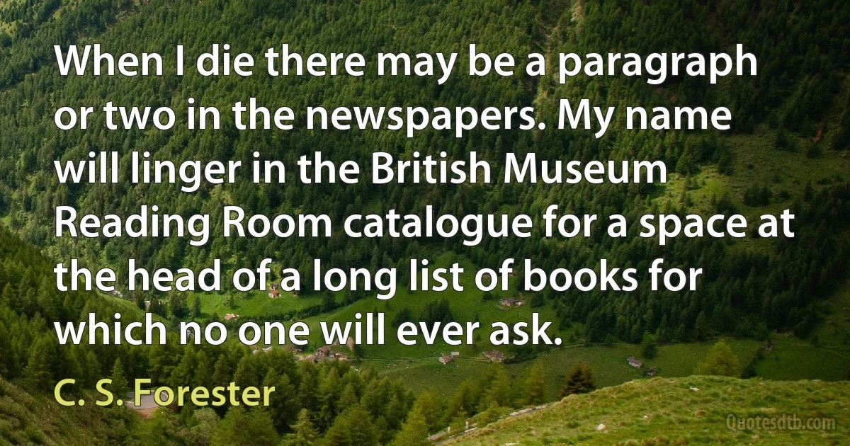 When I die there may be a paragraph or two in the newspapers. My name will linger in the British Museum Reading Room catalogue for a space at the head of a long list of books for which no one will ever ask. (C. S. Forester)