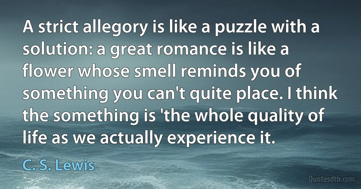 A strict allegory is like a puzzle with a solution: a great romance is like a flower whose smell reminds you of something you can't quite place. I think the something is 'the whole quality of life as we actually experience it. (C. S. Lewis)