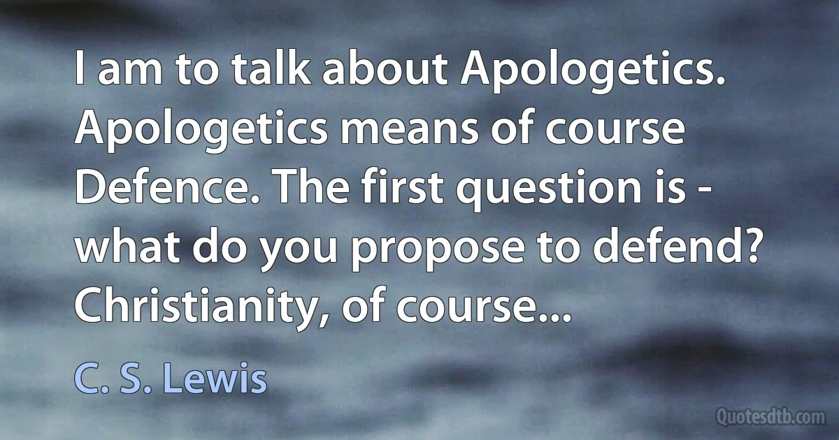 I am to talk about Apologetics. Apologetics means of course Defence. The first question is - what do you propose to defend? Christianity, of course... (C. S. Lewis)