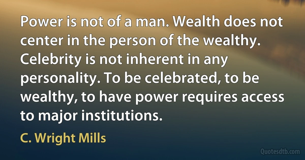 Power is not of a man. Wealth does not center in the person of the wealthy. Celebrity is not inherent in any personality. To be celebrated, to be wealthy, to have power requires access to major institutions. (C. Wright Mills)