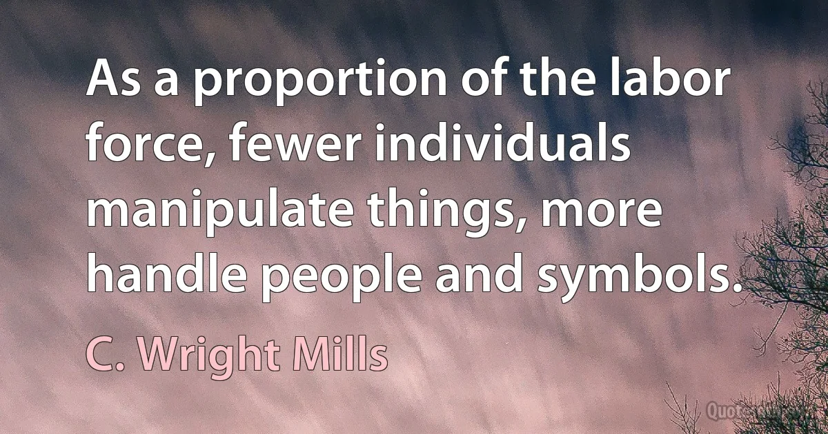 As a proportion of the labor force, fewer individuals manipulate things, more handle people and symbols. (C. Wright Mills)