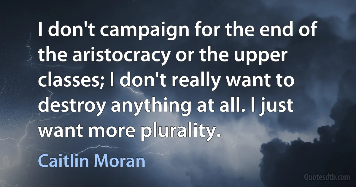 I don't campaign for the end of the aristocracy or the upper classes; I don't really want to destroy anything at all. I just want more plurality. (Caitlin Moran)