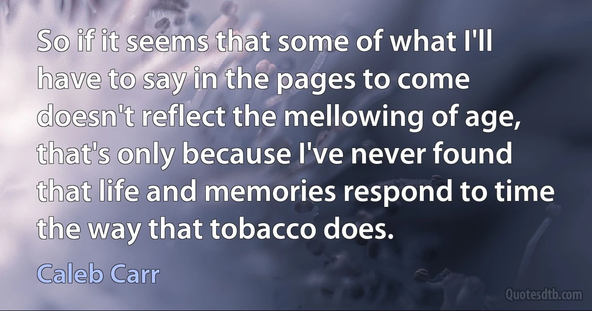 So if it seems that some of what I'll have to say in the pages to come doesn't reflect the mellowing of age, that's only because I've never found that life and memories respond to time the way that tobacco does. (Caleb Carr)